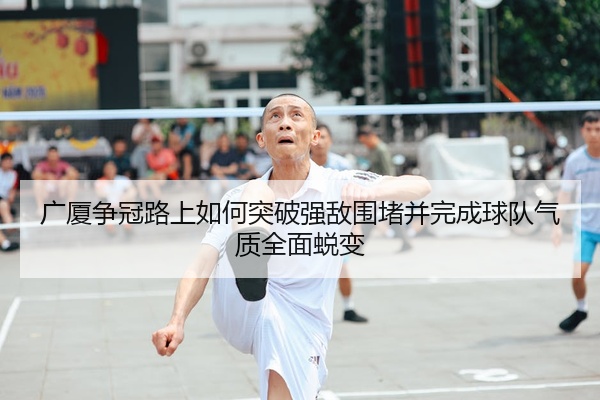 广厦争冠路上如何突破强敌围堵并完成球队气质全面蜕变